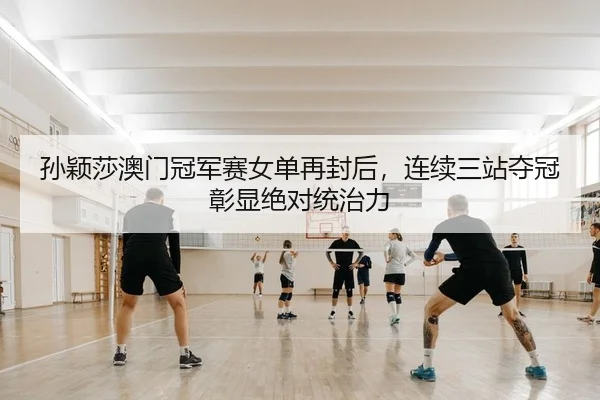 孙颖莎澳门冠军赛女单再封后，连续三站夺冠彰显绝对统治力